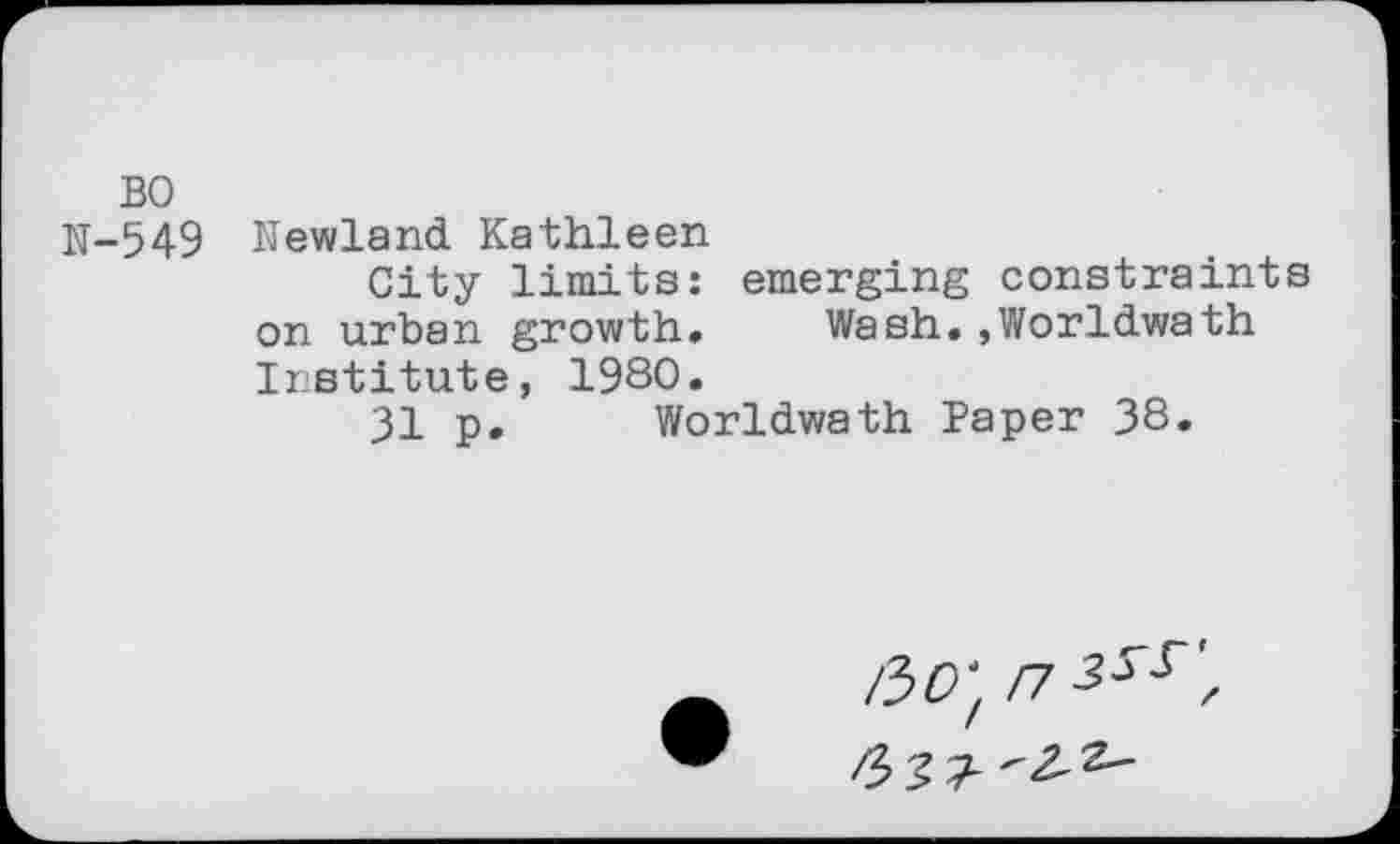 ﻿BO
N-549 Newland Kathleen
City limits: emerging constraints on urban growth. Wash.,Worldwath Institute, 1980.
31 p. Worldwath Paper 38.